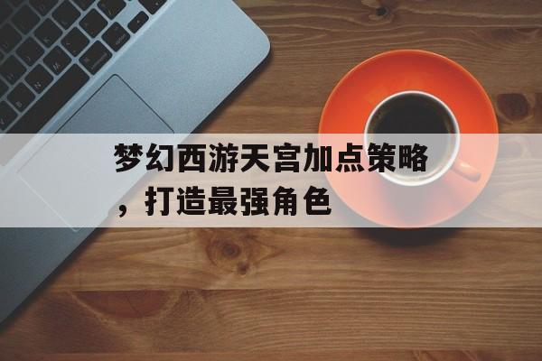 梦幻西游天宫加点策略，打造最强角色