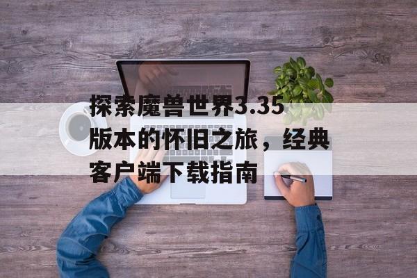 探索魔兽世界3.35版本的怀旧之旅，经典客户端下载指南
