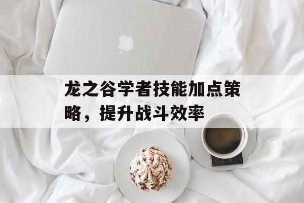 龙之谷学者技能加点策略，提升战斗效率
