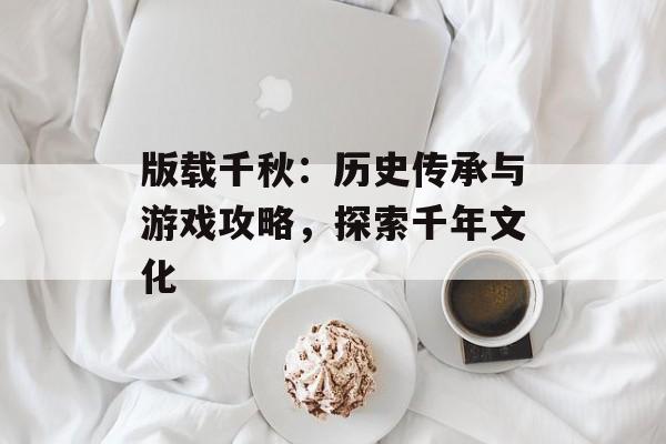 版载千秋：历史传承与游戏攻略，探索千年文化