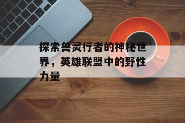 探索兽灵行者的神秘世界，英雄联盟中的野性力量