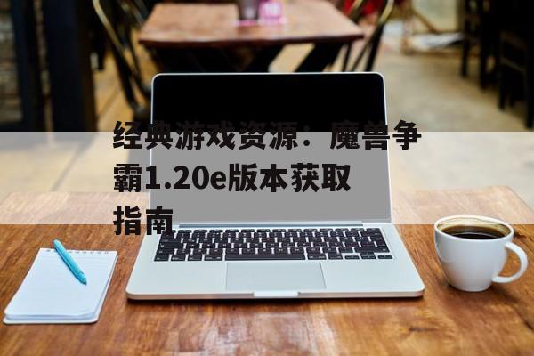 经典游戏资源：魔兽争霸1.20e版本获取指南
