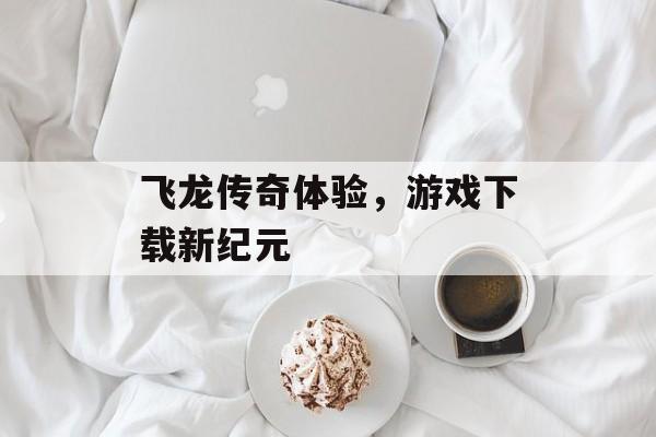 飞龙传奇体验，游戏下载新纪元
