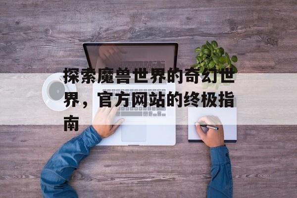 探索魔兽世界的奇幻世界，官方网站的终极指南