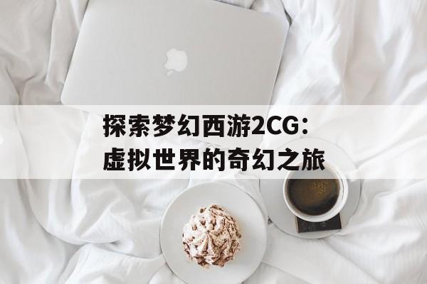探索梦幻西游2CG：虚拟世界的奇幻之旅