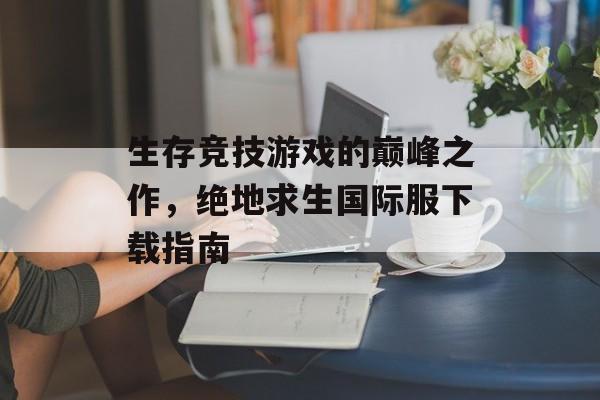 生存竞技游戏的巅峰之作，绝地求生国际服下载指南