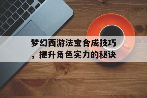 梦幻西游法宝合成技巧，提升角色实力的秘诀
