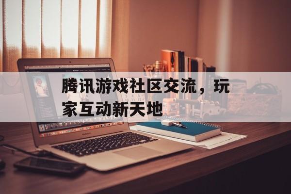 腾讯游戏社区交流，玩家互动新天地