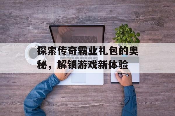 探索传奇霸业礼包的奥秘，解锁游戏新体验