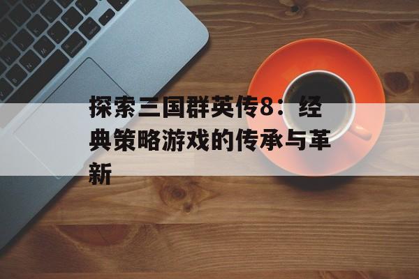 探索三国群英传8：经典策略游戏的传承与革新