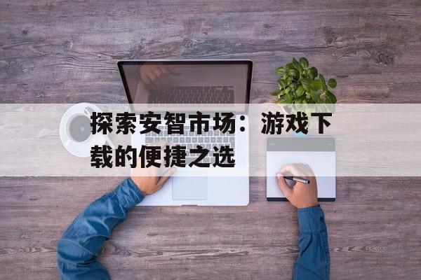 探索安智市场：游戏下载的便捷之选
