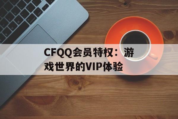 CFQQ会员特权：游戏世界的VIP体验