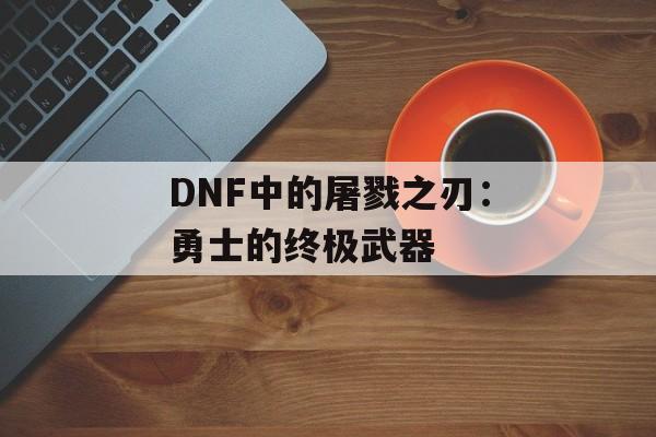 DNF中的屠戮之刃：勇士的终极武器