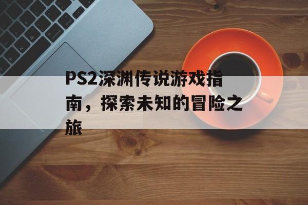 PS2深渊传说游戏指南，探索未知的冒险之旅