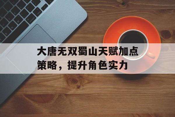 大唐无双蜀山天赋加点策略，提升角色实力