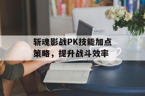 斩魂影战PK技能加点策略，提升战斗效率