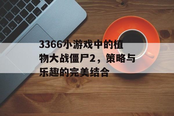 3366小游戏中的植物大战僵尸2，策略与乐趣的完美结合