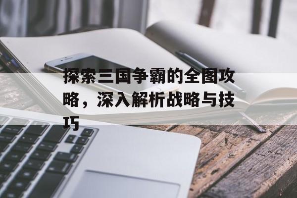 探索三国争霸的全图攻略，深入解析战略与技巧