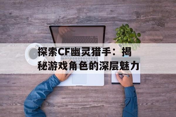 探索CF幽灵猎手：揭秘游戏角色的深层魅力