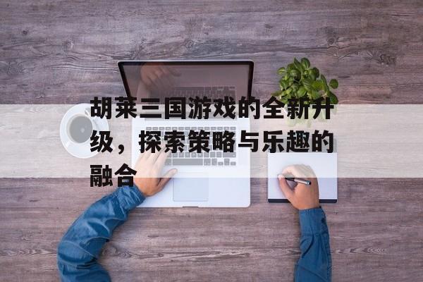 胡莱三国游戏的全新升级，探索策略与乐趣的融合