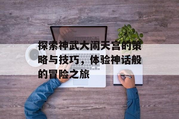 探索神武大闹天宫的策略与技巧，体验神话般的冒险之旅