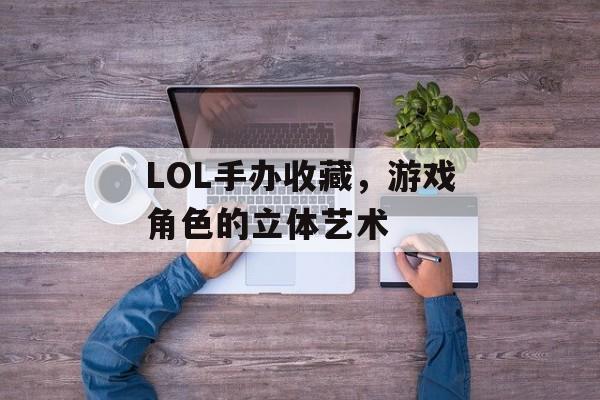 LOL手办收藏，游戏角色的立体艺术