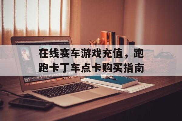在线赛车游戏充值，跑跑卡丁车点卡购买指南