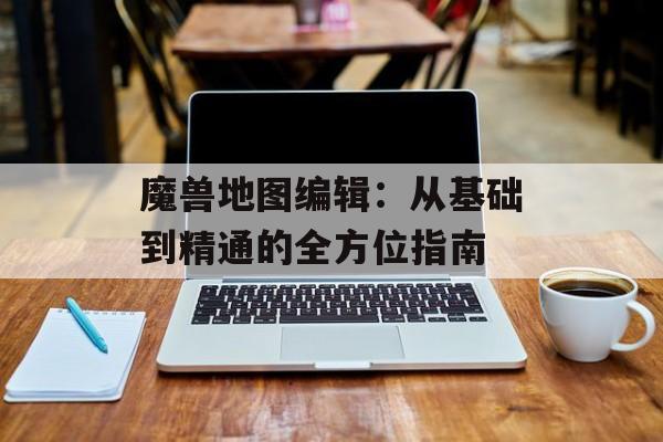 魔兽地图编辑：从基础到精通的全方位指南