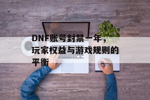 DNF账号封禁一年，玩家权益与游戏规则的平衡