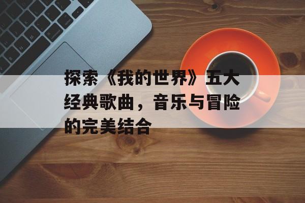 探索《我的世界》五大经典歌曲，音乐与冒险的完美结合