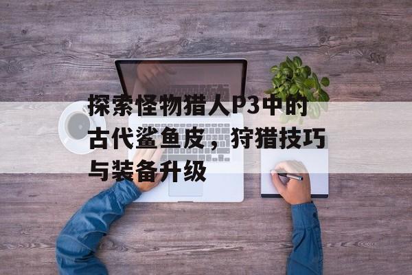 探索怪物猎人P3中的古代鲨鱼皮，狩猎技巧与装备升级