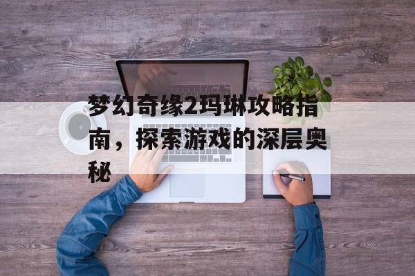 梦幻奇缘2玛琳攻略指南，探索游戏的深层奥秘