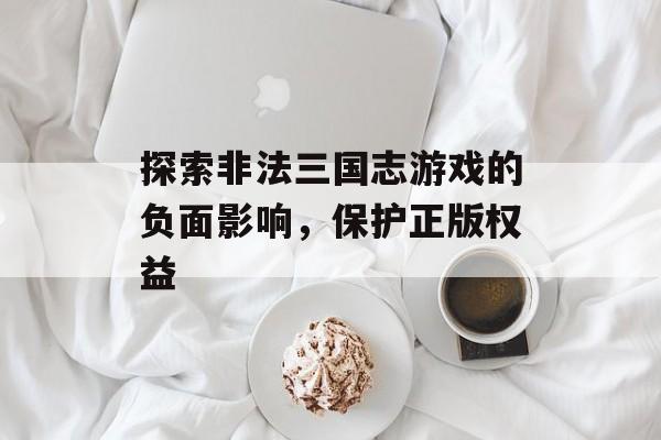 探索非法三国志游戏的负面影响，保护正版权益