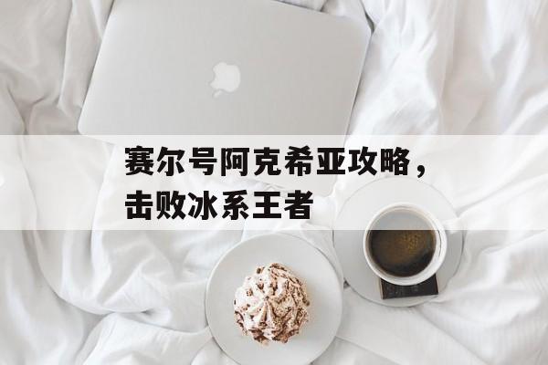 赛尔号阿克希亚攻略，击败冰系王者