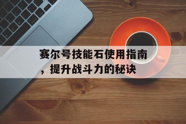 赛尔号技能石使用指南，提升战斗力的秘诀