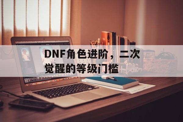DNF角色进阶，二次觉醒的等级门槛