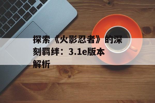 探索《火影忍者》的深刻羁绊：3.1e版本解析
