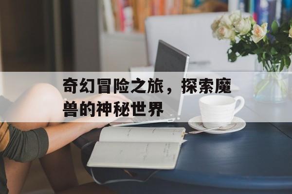 奇幻冒险之旅，探索魔兽的神秘世界