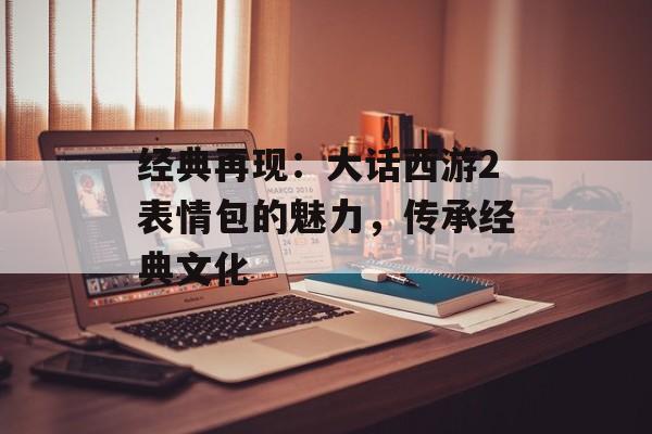 经典再现：大话西游2表情包的魅力，传承经典文化
