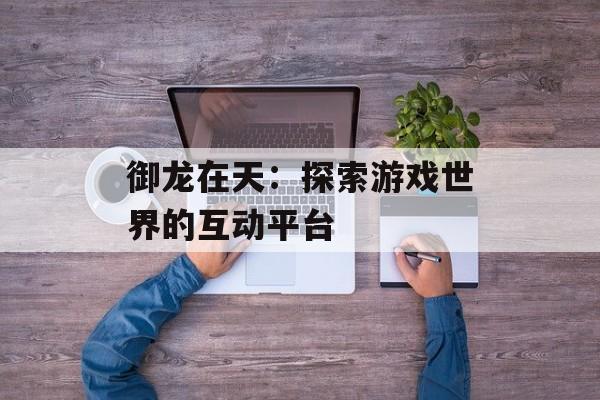 御龙在天：探索游戏世界的互动平台