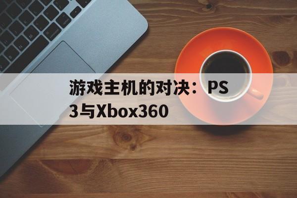 游戏主机的对决：PS3与Xbox360