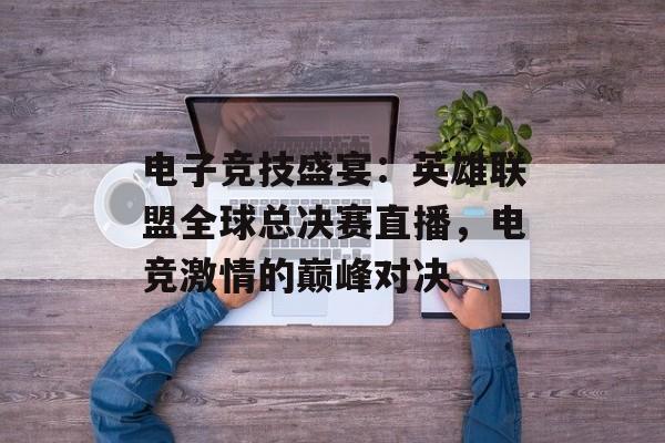 电子竞技盛宴：英雄联盟全球总决赛直播，电竞激情的巅峰对决