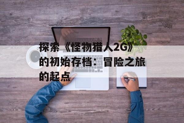 探索《怪物猎人2G》的初始存档：冒险之旅的起点