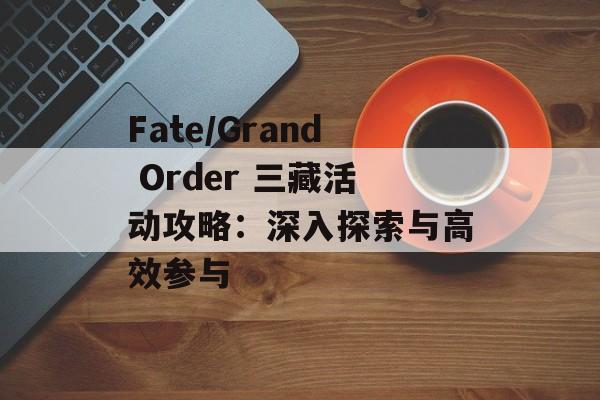 Fate/Grand Order 三藏活动攻略：深入探索与高效参与