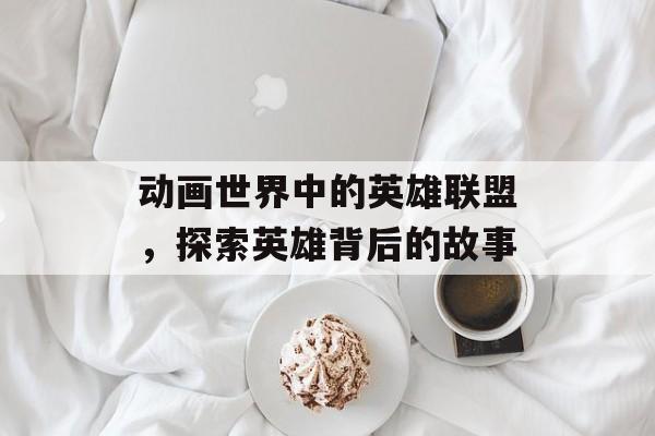 动画世界中的英雄联盟，探索英雄背后的故事