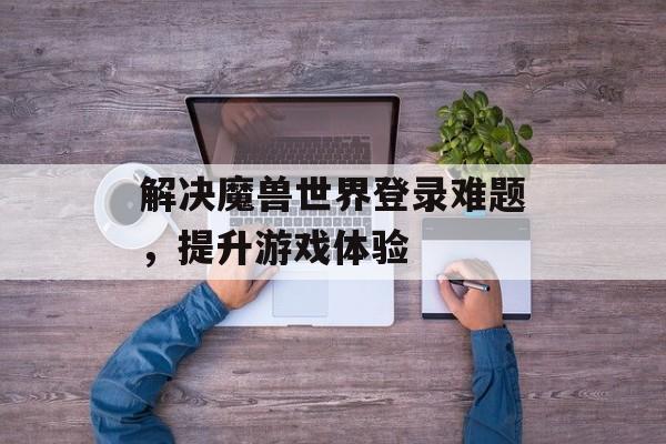 解决魔兽世界登录难题，提升游戏体验