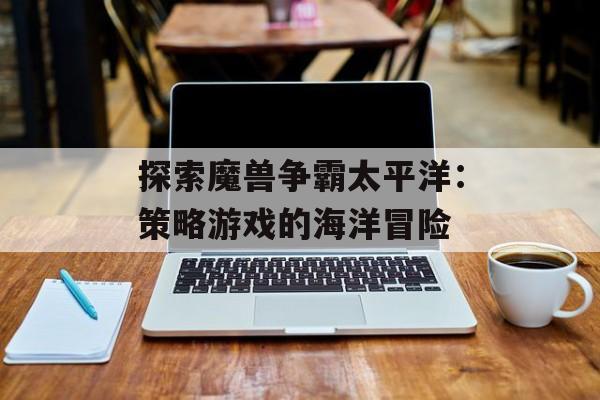 探索魔兽争霸太平洋：策略游戏的海洋冒险