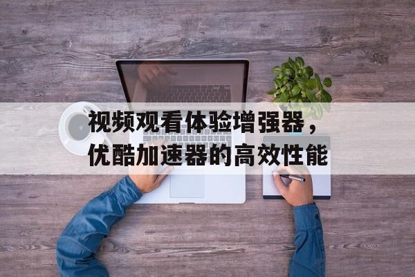 视频观看体验增强器，优酷加速器的高效性能