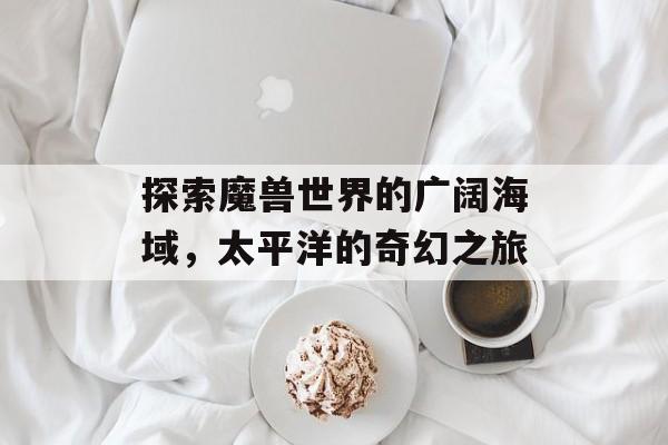 探索魔兽世界的广阔海域，太平洋的奇幻之旅