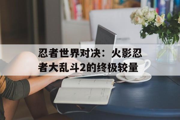 忍者世界对决：火影忍者大乱斗2的终极较量